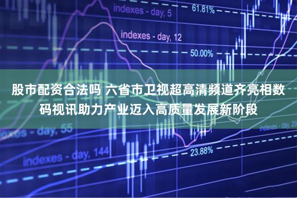股市配资合法吗 六省市卫视超高清频道齐亮相数码视讯助力产业迈入高质量发展新阶段