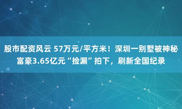 股市配资风云 57万元/平方米！深圳一别墅被神秘富豪3.65亿元“捡漏”拍下，刷新全国纪录