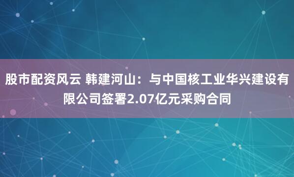 股市配资风云 韩建河山：与中国核工业华兴建设有限公司签署2.07亿元采购合同