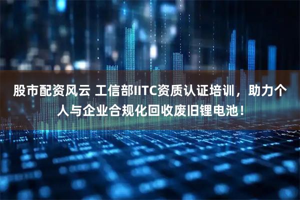 股市配资风云 工信部IITC资质认证培训，助力个人与企业合规化回收废旧锂电池！
