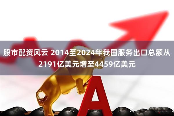 股市配资风云 2014至2024年我国服务出口总额从2191亿美元增至4459亿美元
