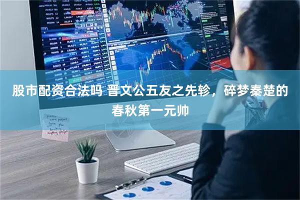 股市配资合法吗 晋文公五友之先轸，碎梦秦楚的春秋第一元帅