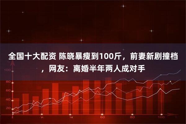 全国十大配资 陈晓暴瘦到100斤，前妻新剧撞档，网友：离婚半年两人成对手