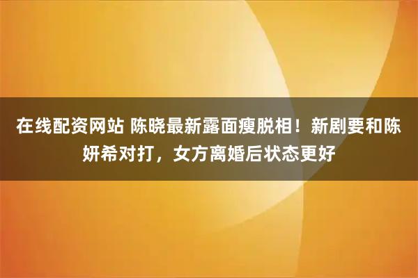 在线配资网站 陈晓最新露面瘦脱相！新剧要和陈妍希对打，女方离婚后状态更好