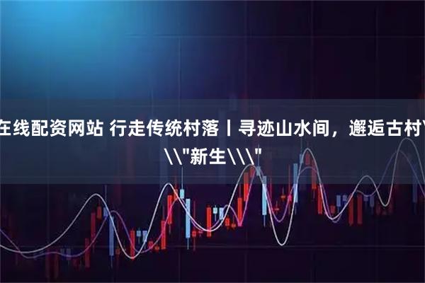 在线配资网站 行走传统村落丨寻迹山水间，邂逅古村\＂新生\＂