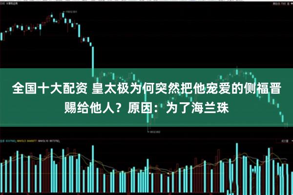 全国十大配资 皇太极为何突然把他宠爱的侧福晋赐给他人？原因：为了海兰珠