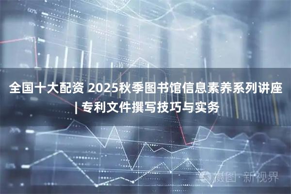 全国十大配资 2025秋季图书馆信息素养系列讲座 | 专利文件撰写技巧与实务