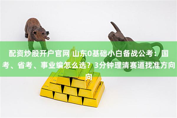 配资炒股开户官网 山东0基础小白备战公考：国考、省考、事业编怎么选？3分钟理清赛道找准方向