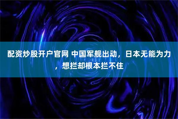 配资炒股开户官网 中国军舰出动，日本无能为力，想拦却根本拦不住