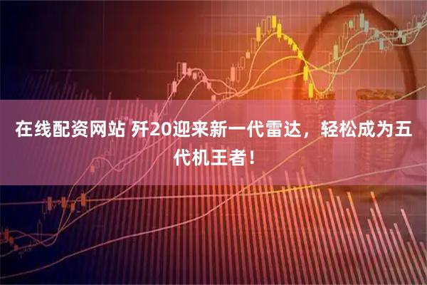 在线配资网站 歼20迎来新一代雷达，轻松成为五代机王者！