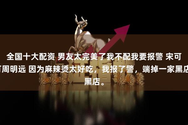 全国十大配资 男友太完美了我不配我要报警 宋可可周明远 因为麻辣烫太好吃，我报了警，端掉一家黑店。
