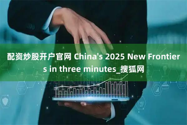 配资炒股开户官网 China's 2025 New Frontiers in three minutes_搜狐网