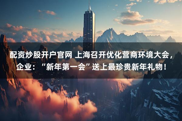 配资炒股开户官网 上海召开优化营商环境大会，企业：“新年第一会”送上最珍贵新年礼物！