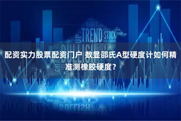 配资实力股票配资门户 数显邵氏A型硬度计如何精准测橡胶硬度？