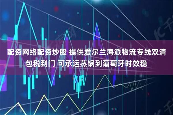 配资网络配资炒股 提供爱尔兰海派物流专线双清包税到门 可承运蒸锅到葡萄牙时效稳