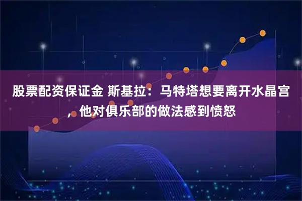股票配资保证金 斯基拉：马特塔想要离开水晶宫，他对俱乐部的做法感到愤怒