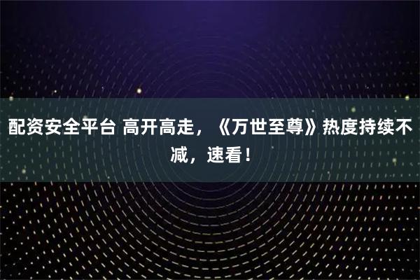 配资安全平台 高开高走，《万世至尊》热度持续不减，速看！