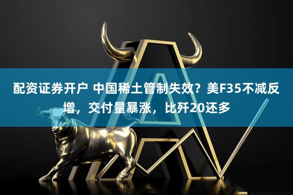 配资证券开户 中国稀土管制失效？美F35不减反增，交付量暴涨，比歼20还多