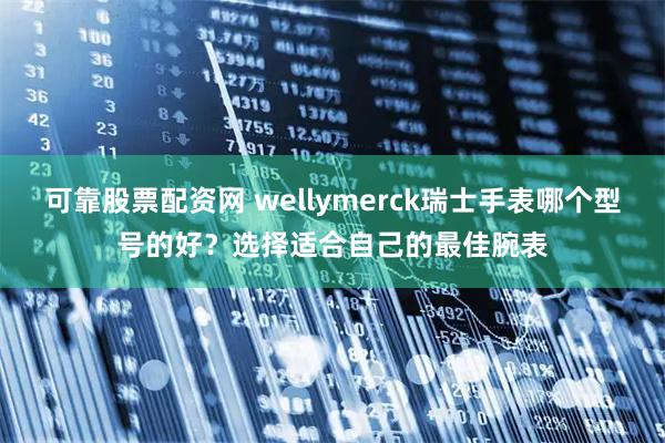 可靠股票配资网 wellymerck瑞士手表哪个型号的好？选择适合自己的最佳腕表