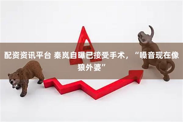 配资资讯平台 秦岚自曝已接受手术，“嗓音现在像狼外婆”