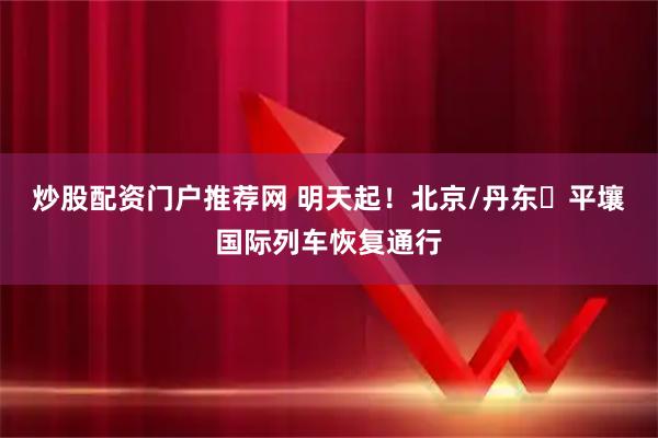 炒股配资门户推荐网 明天起！北京/丹东⇌平壤国际列车恢复通行