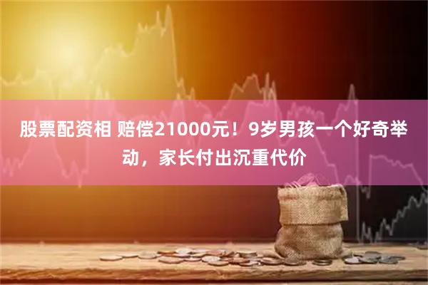 股票配资相 赔偿21000元！9岁男孩一个好奇举动，家长付出沉重代价