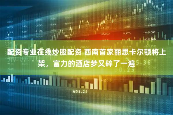 配资专业在线炒股配资 西南首家丽思卡尔顿将上架，富力的酒店梦又碎了一遍