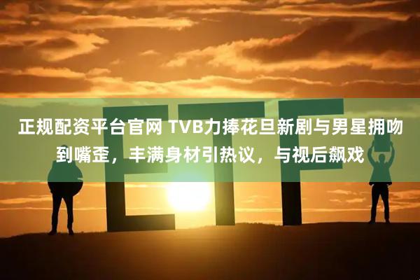 正规配资平台官网 TVB力捧花旦新剧与男星拥吻到嘴歪，丰满身材引热议，与视后飙戏